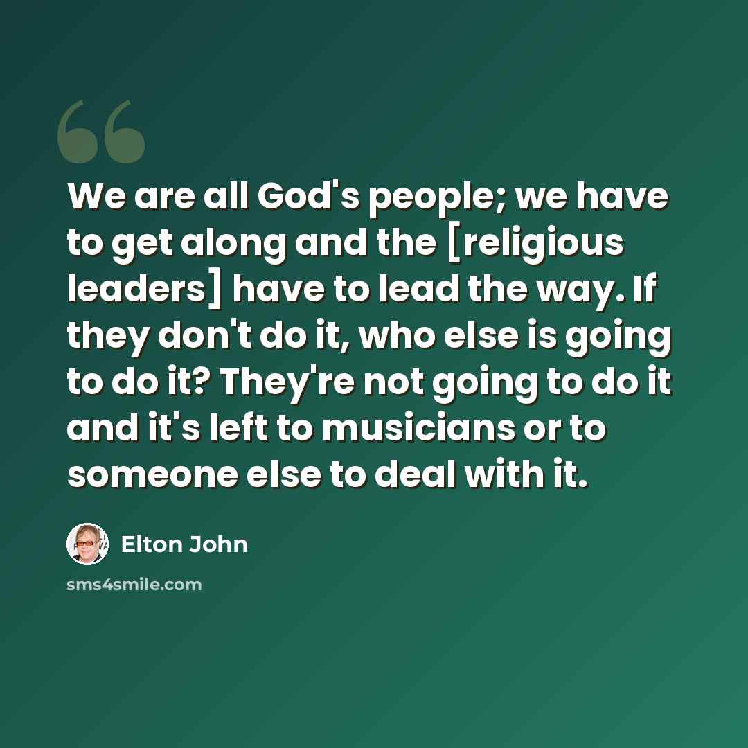 “We are all God's people; we have to get along and the [religious leaders] have to lead the way. If they don't do it, who else is going to do it? They're not going to do it and it's left to musicians or to someone else to deal with it.” quote by Elton John