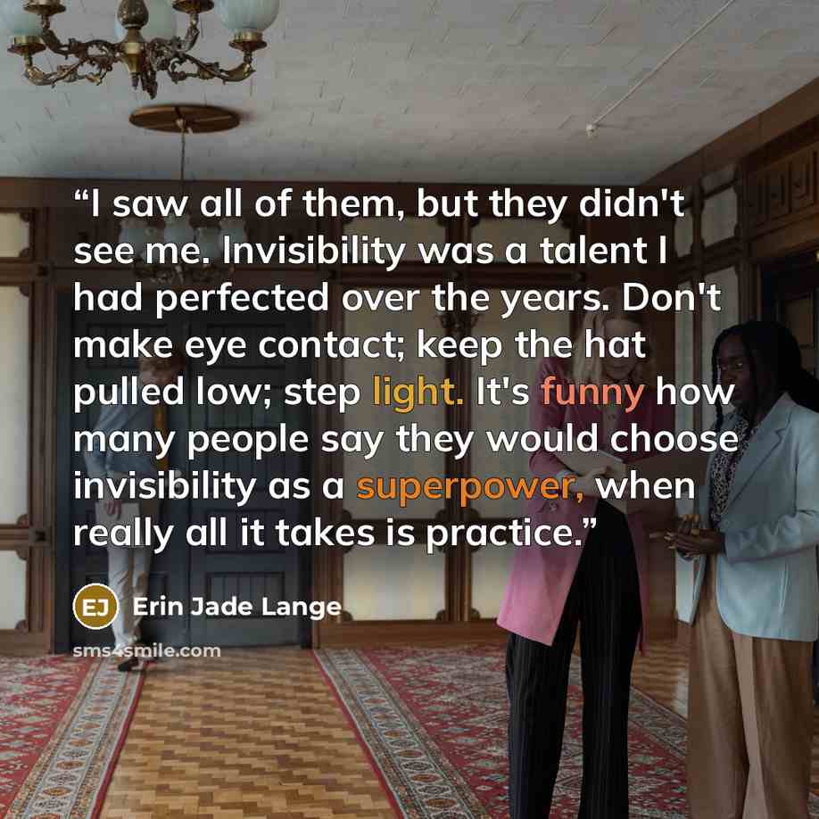 “I saw all of them, but they didn't see me. Invisibility was a talent I had perfected over the years. Don't make eye contact; keep the hat pulled low; step light. It's funny how many people say they would choose invisibility as a superpower, when really all it takes is practice.” quote by Erin Jade Lange