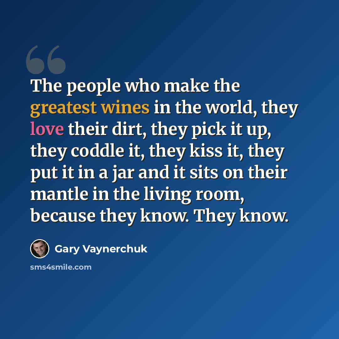 “The people who make the greatest wines in the world, they love their dirt, they pick it up, they coddle it, they kiss it, they put it in a jar and it sits on their mantle in the living room, because they know. They know.” quote by Gary Vaynerchuk