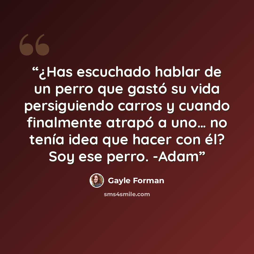 “¿Has escuchado hablar de un perro que gastó su vida persiguiendo carros y cuando finalmente atrapó a uno… no tenía idea que hacer con él? Soy ese perro. -Adam” quote by Gayle Forman