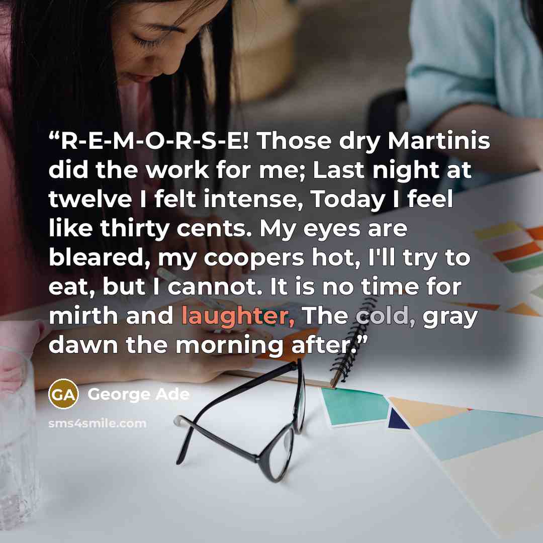 “R-E-M-O-R-S-E! Those dry Martinis did the work for me; Last night at twelve I felt intense, Today I feel like thirty cents. My eyes are bleared, my coopers hot, I'll try to eat, but I cannot. It is no time for mirth and laughter, The cold, gray dawn the morning after.” quote by George Ade