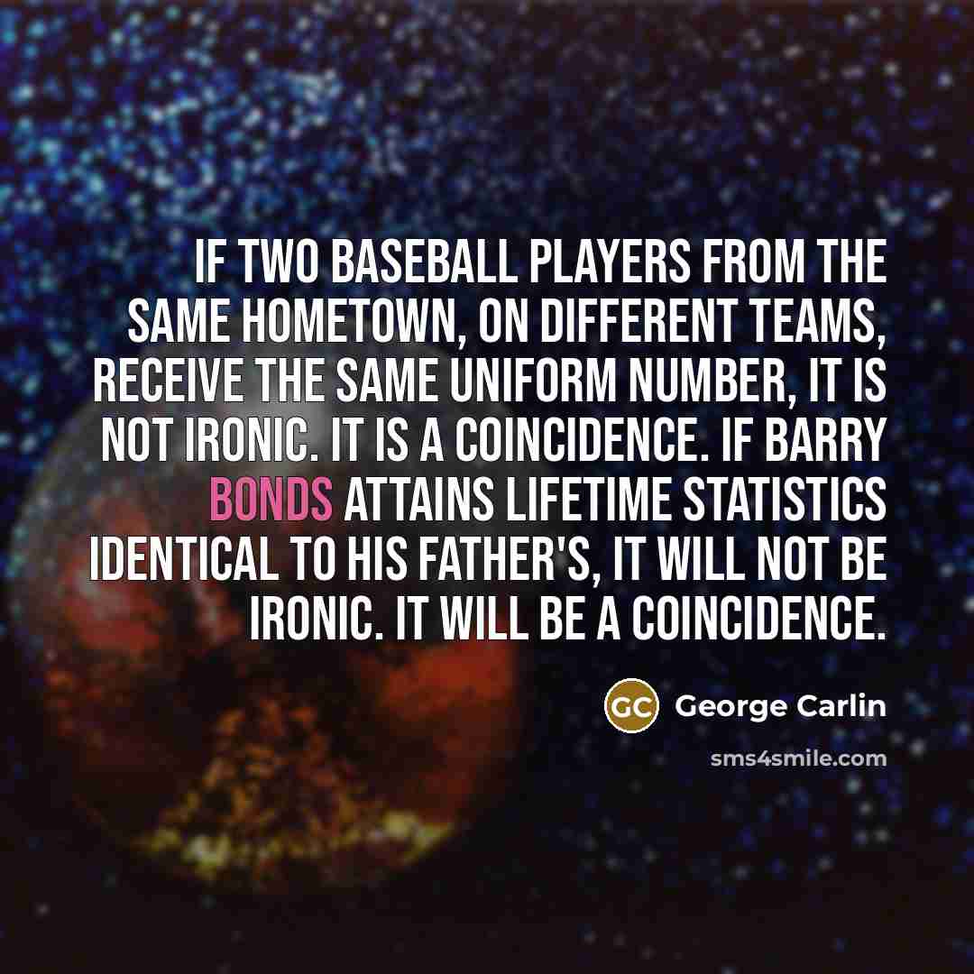 “If two baseball players from the same hometown, on different teams, receive the same uniform number, it is not ironic. It is a coincidence. If Barry Bonds attains lifetime statistics identical to his father's, it will not be ironic. It will be a coincidence.” quote by George Carlin