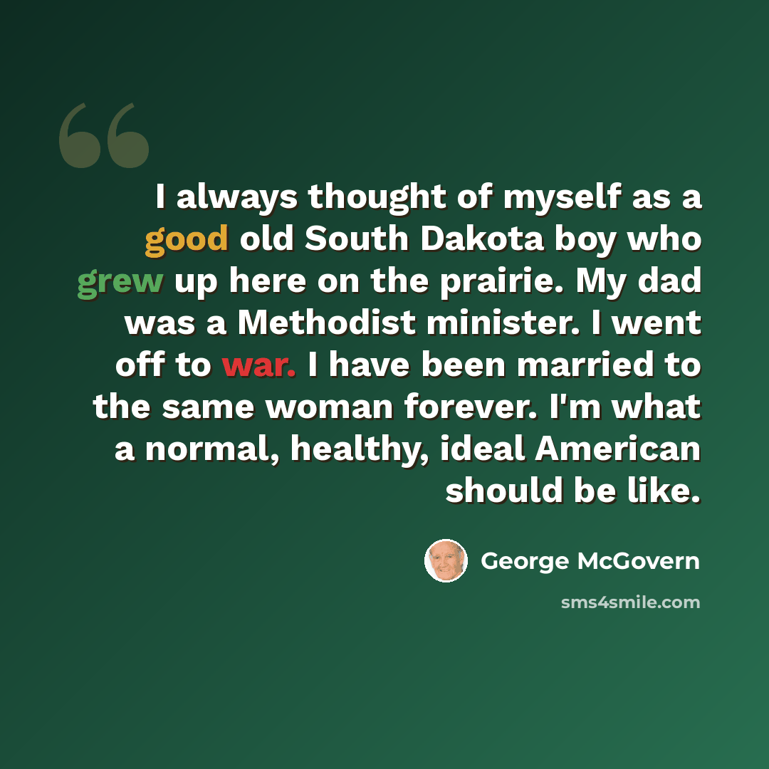 “I always thought of myself as a good old South Dakota boy who grew up here on the prairie. My dad was a Methodist minister. I went off to war. I have been married to the same woman forever. I'm what a normal, healthy, ideal American should be like.” quote by George McGovern