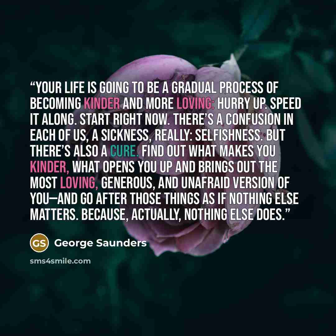 “Your life is going to be a gradual process of becoming kinder and more loving: Hurry up. Speed it along. Start right now. There’s a confusion in each of us, a sickness, really: selfishness. But there’s also a cure. Find out what makes you kinder, what opens you up and brings out the most loving…” quote by George Saunders