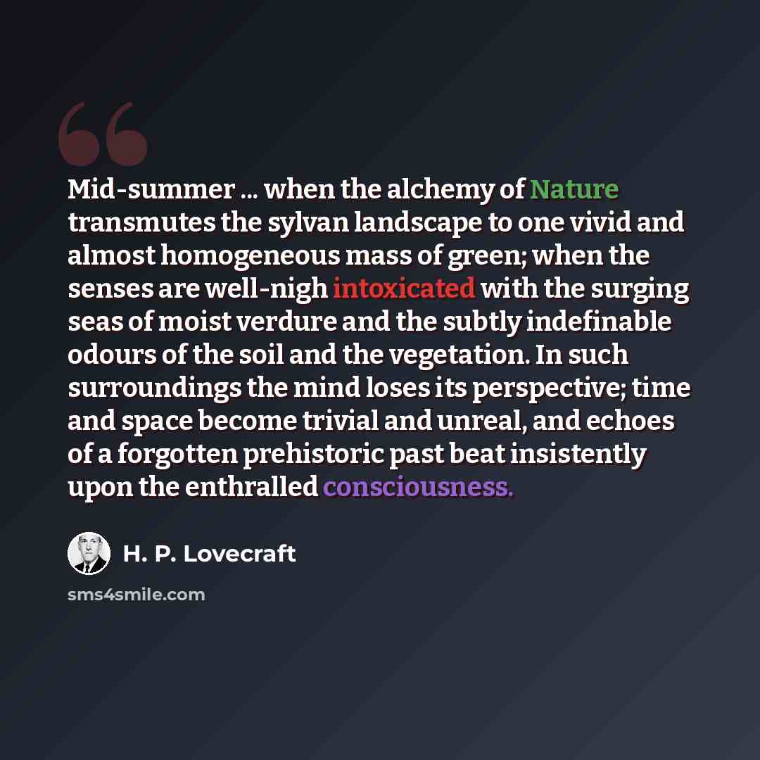 “Mid-summer ... when the alchemy of Nature transmutes the sylvan landscape to one vivid and almost homogeneous mass of green; when the senses are well-nigh intoxicated with the surging seas of moist verdure and the subtly indefinable odours of the soil and the vegetation. In such surroundings the…” quote by H. P. Lovecraft