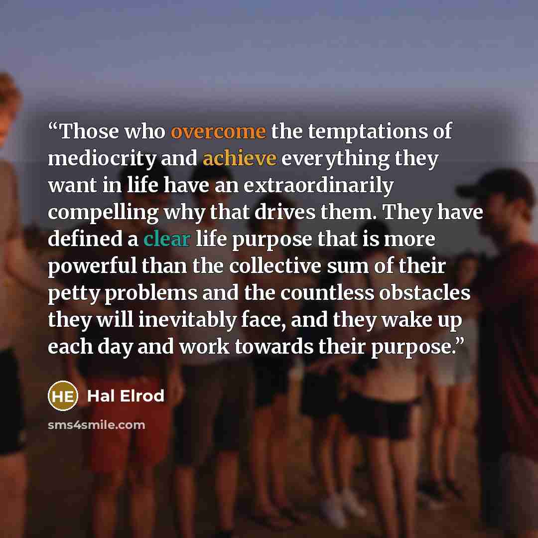 “Those who overcome the temptations of mediocrity and achieve everything they want in life have an extraordinarily compelling why that drives them. They have defined a clear life purpose that is more powerful than the collective sum of their petty problems and the countless obstacles they will…” quote by Hal Elrod