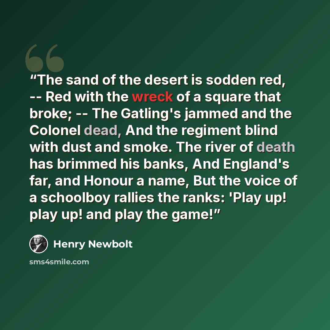 “The sand of the desert is sodden red, -- Red with the wreck of a square that broke; -- The Gatling's jammed and the Colonel dead, And the regiment blind with dust and smoke. The river of death has brimmed his banks, And England's far, and Honour a name, But the voice of a schoolboy rallies the…” quote by Henry Newbolt