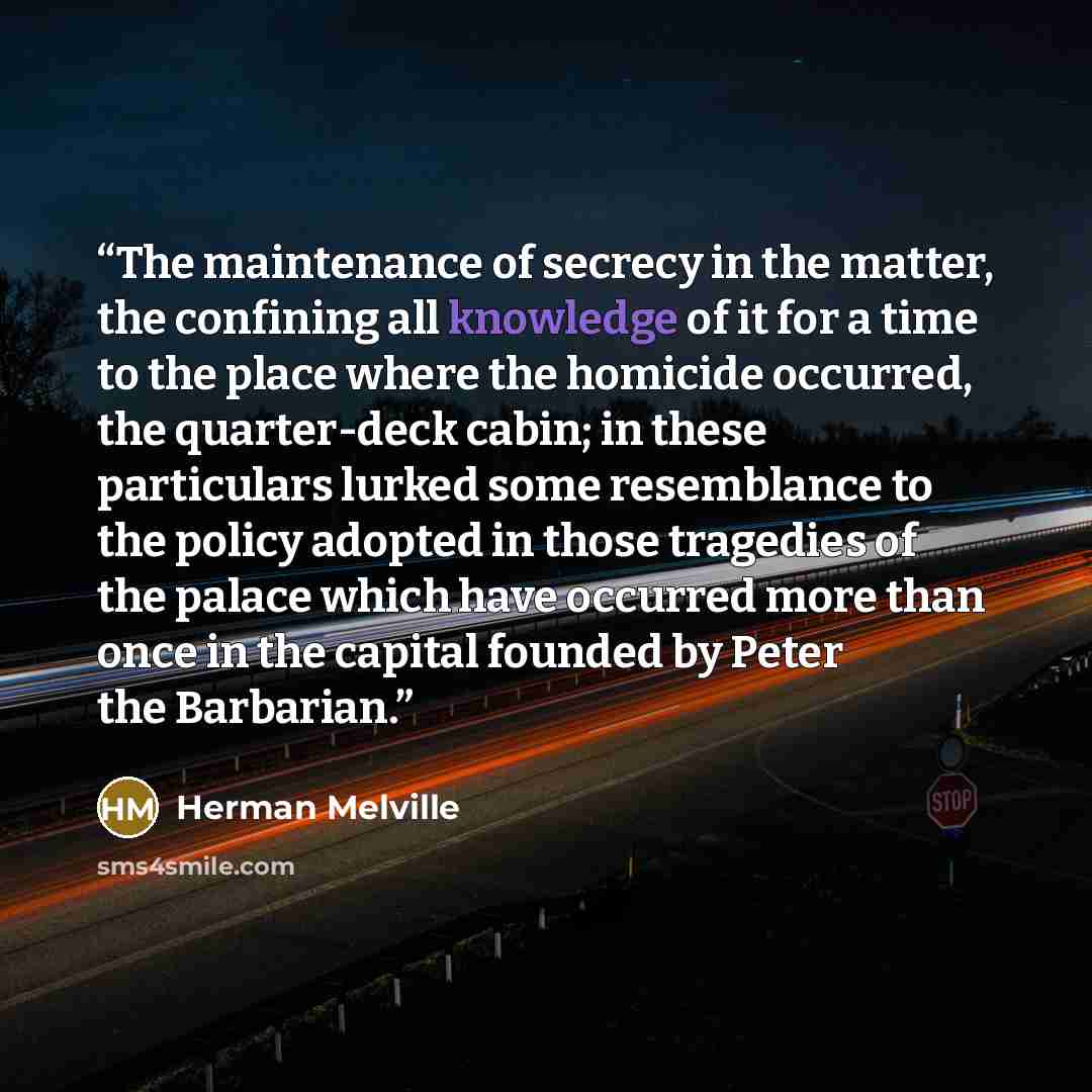 “The maintenance of secrecy in the matter, the confining all knowledge of it for a time to the place where the homicide occurred, the quarter-deck cabin; in these particulars lurked some resemblance to the policy adopted in those tragedies of the palace which have occurred more than once in the…” quote by Herman Melville