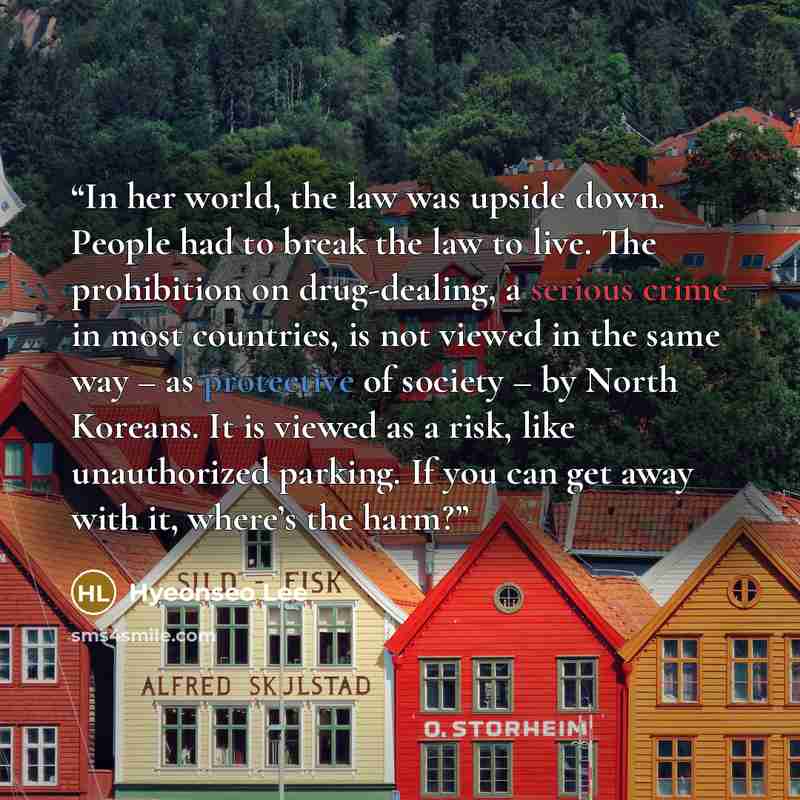 “In her world, the law was upside down. People had to break the law to live. The prohibition on drug-dealing, a serious crime in most countries, is not viewed in the same way – as protective of society – by North Koreans. It is viewed as a risk, like unauthorized parking. If you can get away with…” quote by Hyeonseo Lee