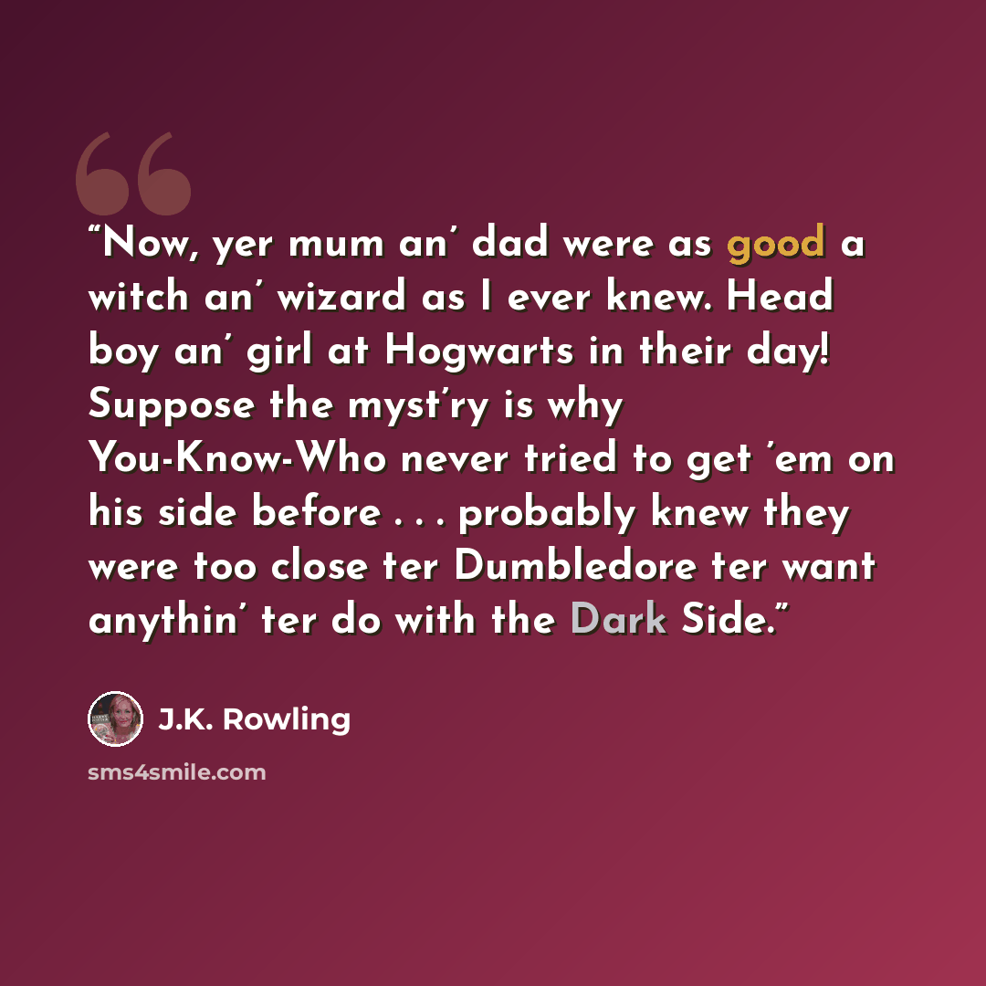“Now, yer mum an’ dad were as good a witch an’ wizard as I ever knew. Head boy an’ girl at Hogwarts in their day! Suppose the myst’ry is why You-Know-Who never tried to get ’em on his side before . . . probably knew they were too close ter Dumbledore ter want anythin’ ter do with the Dark Side.” quote by J.K. Rowling