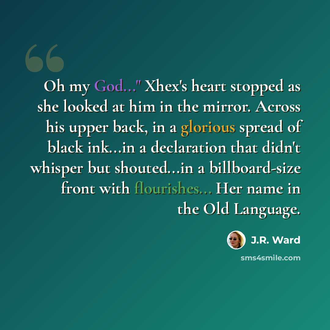 “Oh my God..." Xhex's heart stopped as she looked at him in the mirror. Across his upper back, in a glorious spread of black ink...in a declaration that didn't whisper but shouted...in a billboard-size front with flourishes... Her name in the Old Language.” quote by J.R. Ward