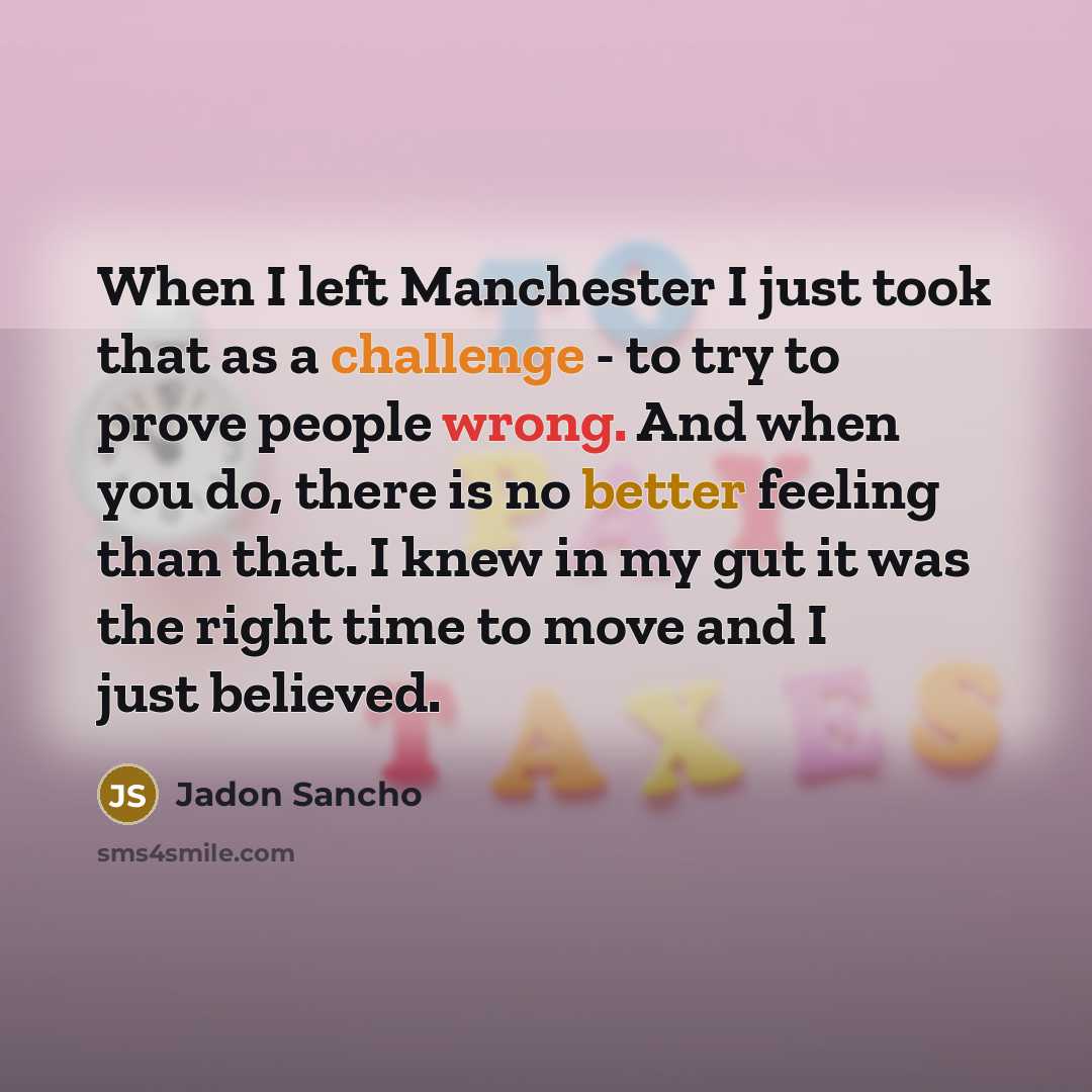 “When I left Manchester I just took that as a challenge - to try to prove people wrong. And when you do, there is no better feeling than that. I knew in my gut it was the right time to move and I just believed.” quote by Jadon Sancho