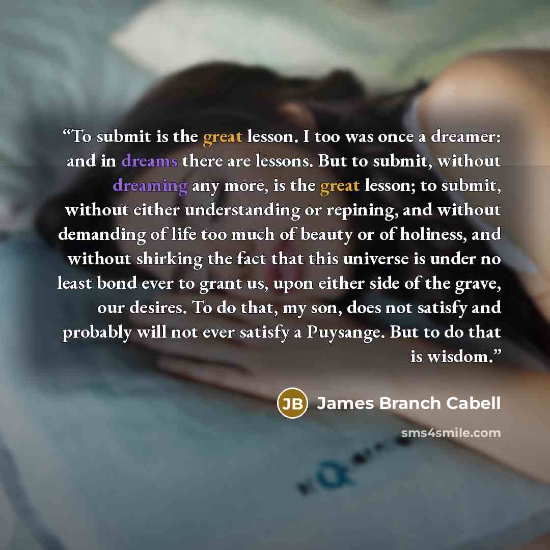 “To submit is the great lesson. I too was once a dreamer: and in dreams there are lessons. But to submit, without dreaming any more, is the great lesson; to submit, without either understanding or repining, and without demanding of life too much of beauty or of holiness, and without shirking the…” quote by James Branch Cabell
