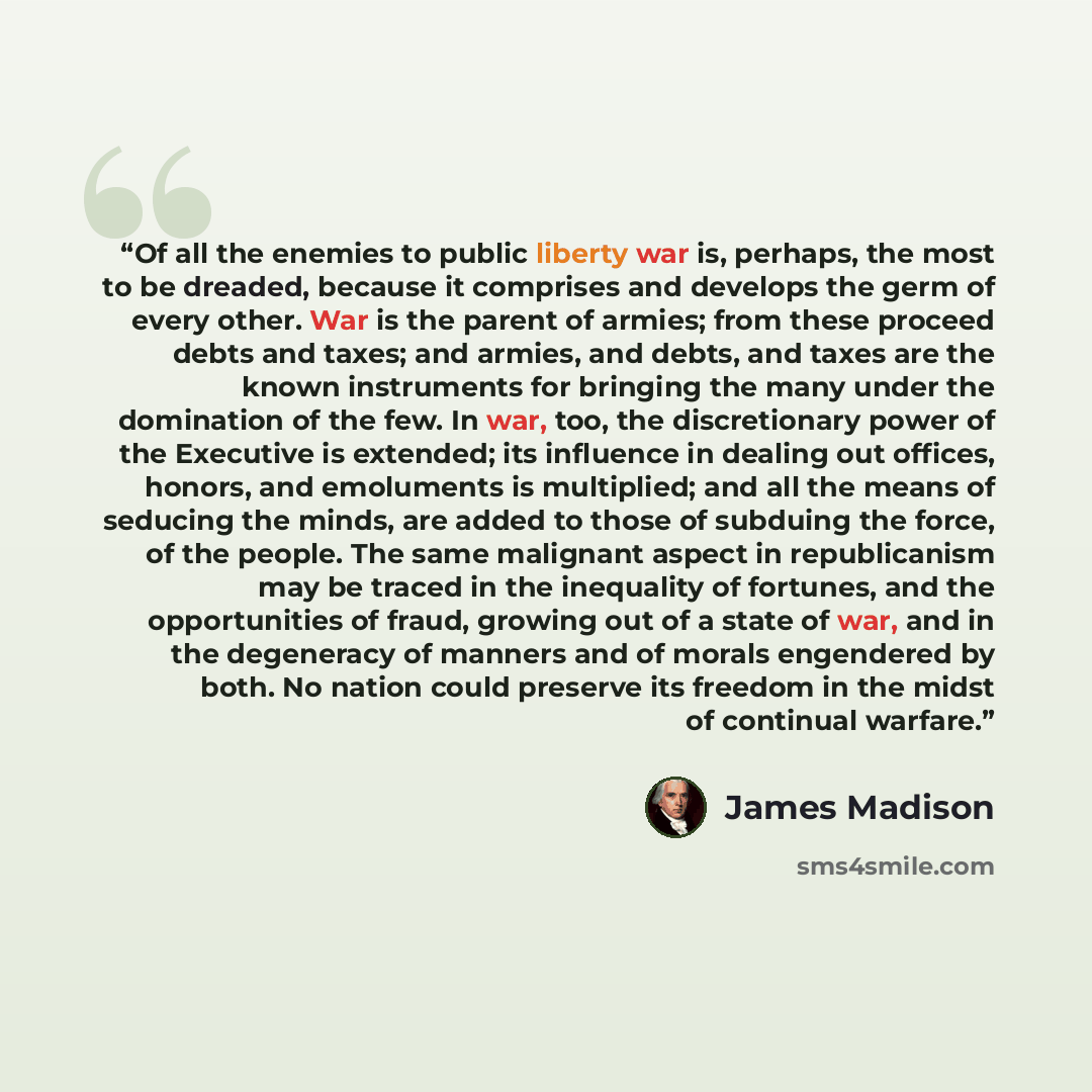 “Of all the enemies to public liberty war is, perhaps, the most to be dreaded, because it comprises and develops the germ of every other. War is the parent of armies; from these proceed debts and taxes; and armies, and debts, and taxes are the known instruments for bringing the many under the…” quote by James Madison