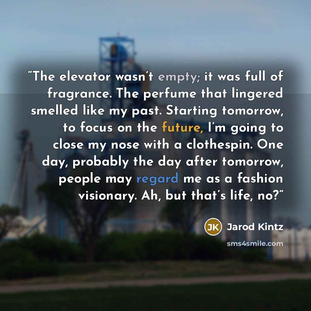 “The elevator wasn’t empty; it was full of fragrance. The perfume that lingered smelled like my past. Starting tomorrow, to focus on the future, I’m going to close my nose with a clothespin. One day, probably the day after tomorrow, people may regard me as a fashion visionary. Ah, but that’s life…” quote by Jarod Kintz