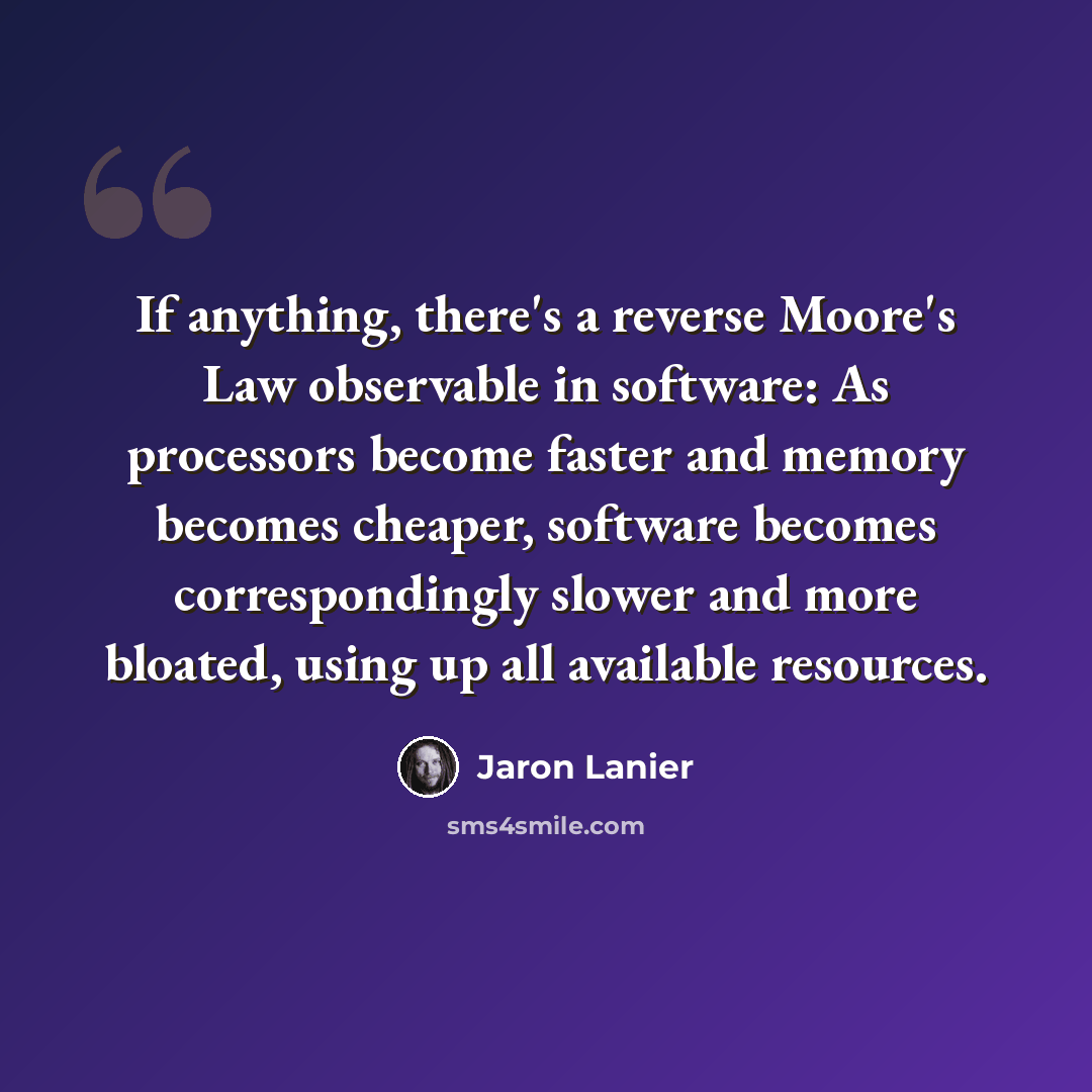 “If anything, there's a reverse Moore's Law observable in software: As processors become faster and memory becomes cheaper, software becomes correspondingly slower and more bloated, using up all available resources.” quote by Jaron Lanier