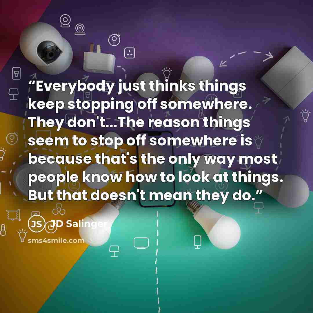 “Everybody just thinks things keep stopping off somewhere. They don't...The reason things seem to stop off somewhere is because that's the only way most people know how to look at things. But that doesn't mean they do.” quote by JD Salinger