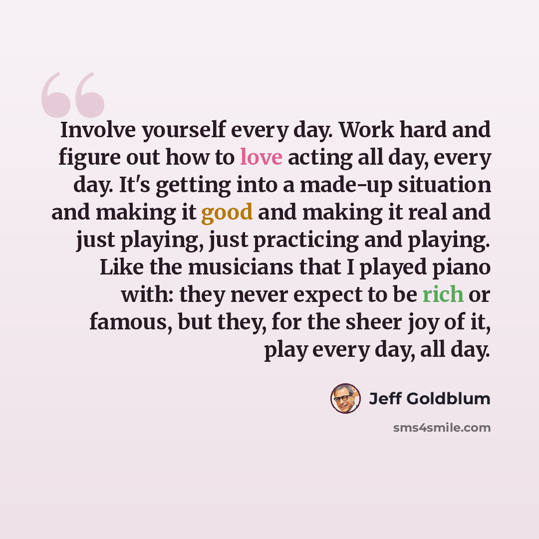 “Involve yourself every day. Work hard and figure out how to love acting all day, every day. It's getting into a made-up situation and making it good and making it real and just playing, just practicing and playing. Like the musicians that I played piano with: they never expect to be rich or…” quote by Jeff Goldblum