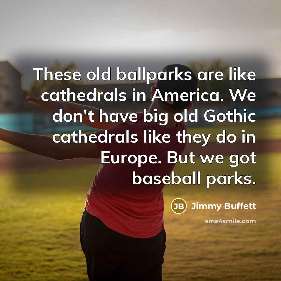 “These old ballparks are like cathedrals in America. We don't have big old Gothic cathedrals like they do in Europe. But we got baseball parks.” quote by Jimmy Buffett