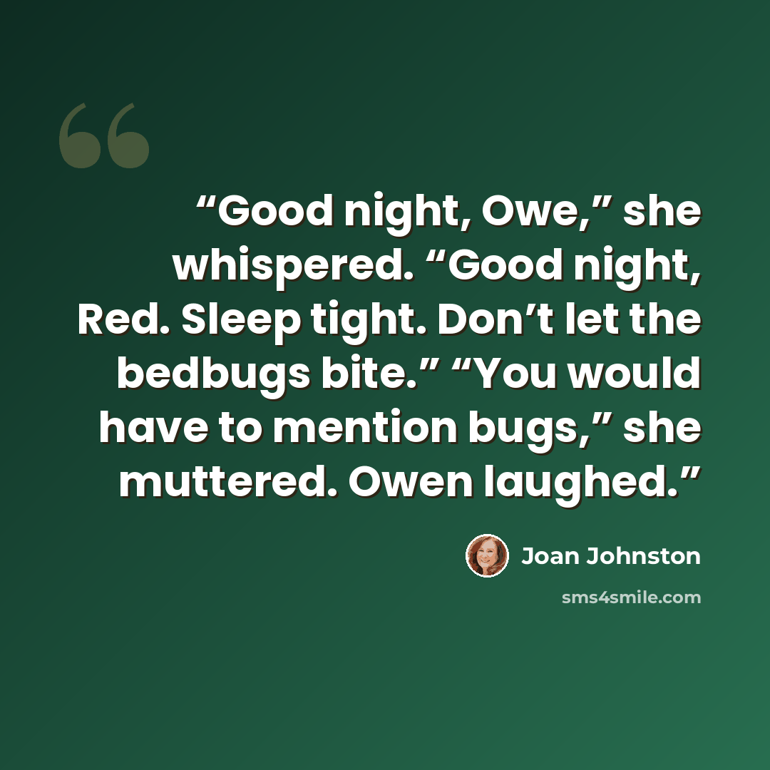 “Good night, Owe,” she whispered. “Good night, Red. Sleep tight. Don’t let the bedbugs bite.” “You would have to mention bugs,” she muttered. Owen laughed.” quote by Joan Johnston