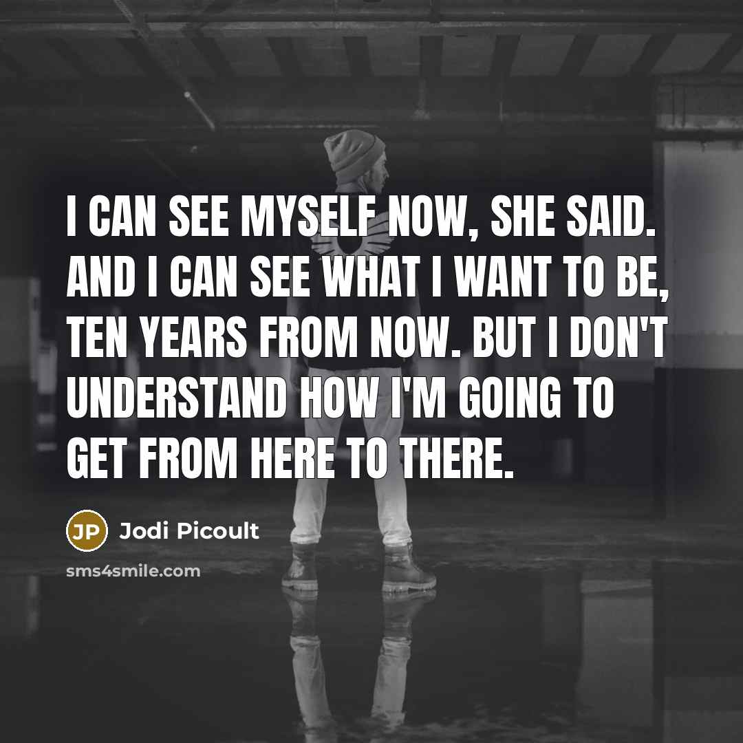 “I can see myself now, she said. And I can see what I want to be, ten years from now. But I don't understand how I'm going to get from here to there.” quote by Jodi Picoult