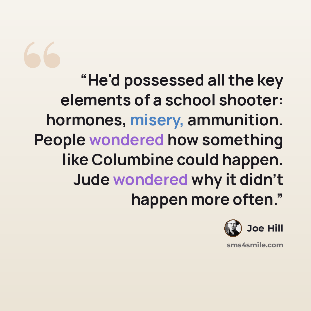 “He'd possessed all the key elements of a school shooter: hormones, misery, ammunition. People wondered how something like Columbine could happen. Jude wondered why it didn't happen more often.” quote by Joe Hill