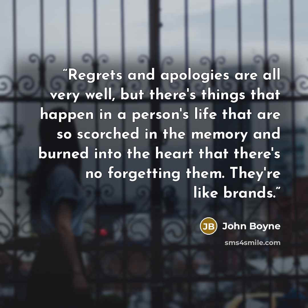 “Regrets and apologies are all very well, but there's things that happen in a person's life that are so scorched in the memory and burned into the heart that there's no forgetting them. They're like brands.” quote by John Boyne