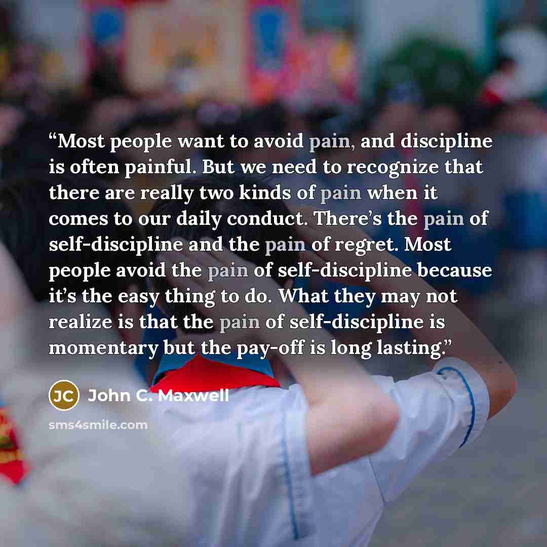 “Most people want to avoid pain, and discipline is often painful. But we need to recognize that there are really two kinds of pain when it comes to our daily conduct. There’s the pain of self-discipline and the pain of regret. Most people avoid the pain of self-discipline because it’s the easy…” quote by John C. Maxwell