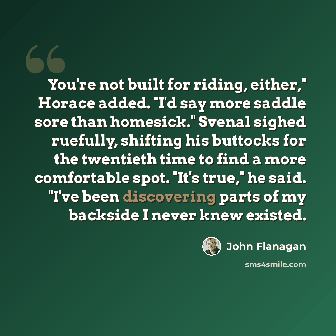 “You're not built for riding, either," Horace added. "I'd say more saddle sore than homesick." Svenal sighed ruefully, shifting his buttocks for the twentieth time to find a more comfortable spot. "It's true," he said. "I've been discovering parts of my backside I never knew existed.” quote by John Flanagan