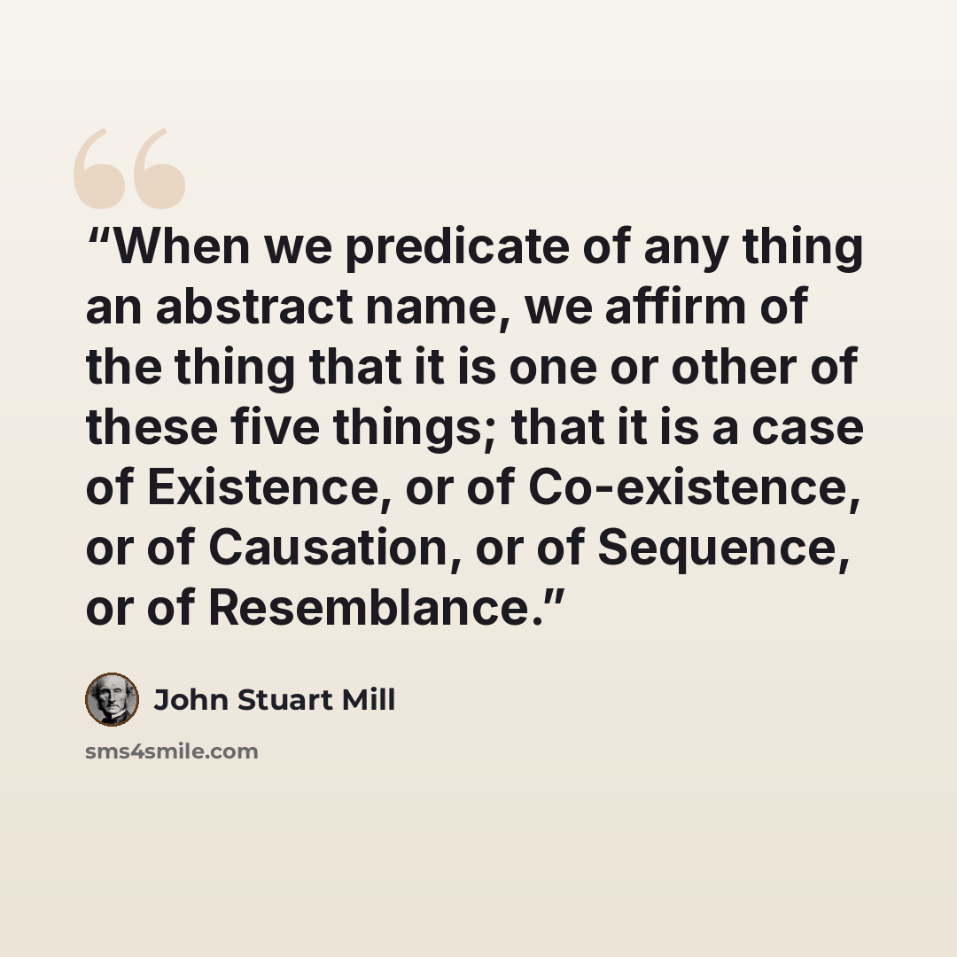 “When we predicate of any thing an abstract name, we affirm of the thing that it is one or other of these five things; that it is a case of Existence, or of Co-existence, or of Causation, or of Sequence, or of Resemblance.” quote by John Stuart Mill