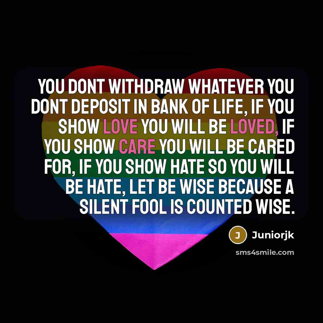 “You dont withdraw whatever you dont deposit in bank of life, if you show love you will be loved, if you show care you will be cared for, if you show hate so you will be hate, let be wise because a silent fool is counted wise.” quote by Juniorjk