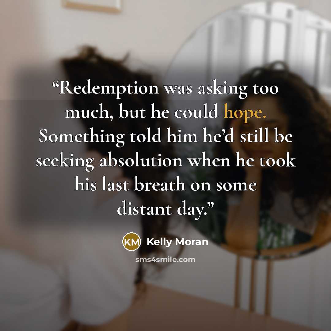 “Redemption was asking too much, but he could hope. Something told him he’d still be seeking absolution when he took his last breath on some distant day.” quote by Kelly Moran