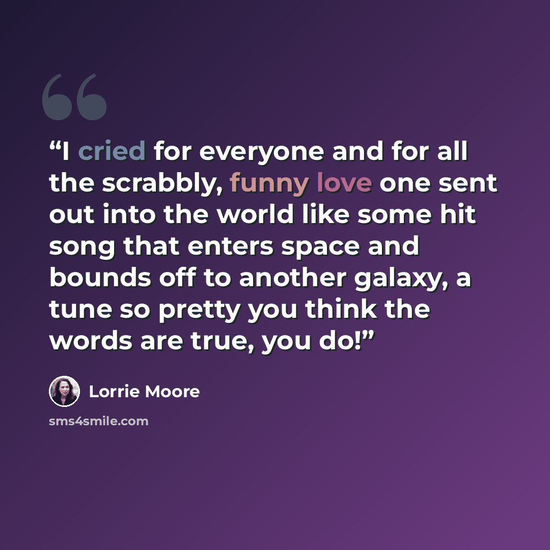 “I cried for everyone and for all the scrabbly, funny love one sent out into the world like some hit song that enters space and bounds off to another galaxy, a tune so pretty you think the words are true, you do!” quote by Lorrie Moore