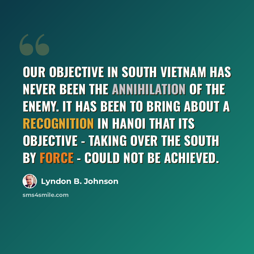 “Our objective in South Vietnam has never been the annihilation of the enemy. It has been to bring about a recognition in Hanoi that its objective - taking over the South by force - could not be achieved.” quote by Lyndon B. Johnson