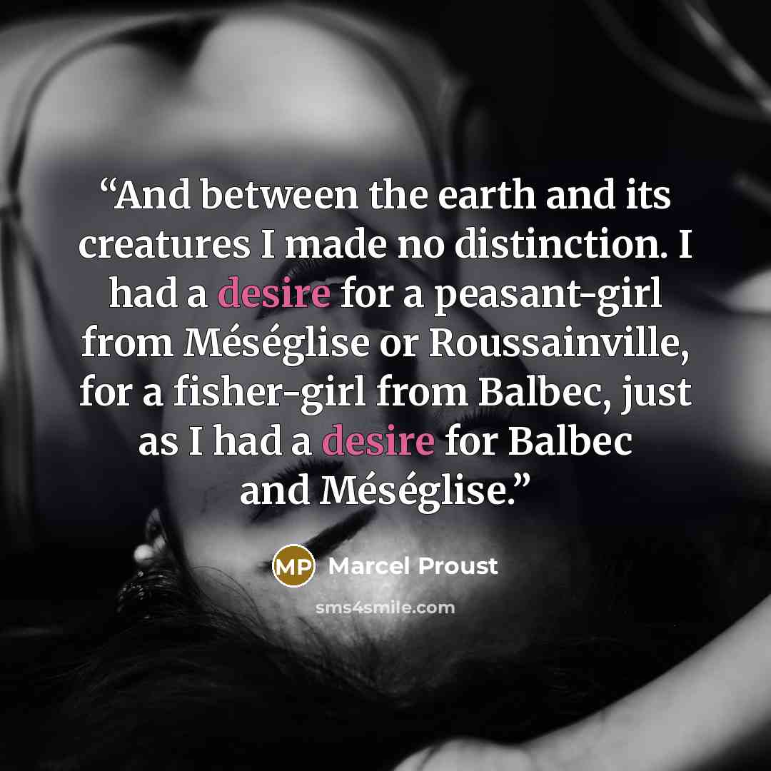 “And between the earth and its creatures I made no distinction. I had a desire for a peasant-girl from Méséglise or Roussainville, for a fisher-girl from Balbec, just as I had a desire for Balbec and Méséglise.” quote by Marcel Proust