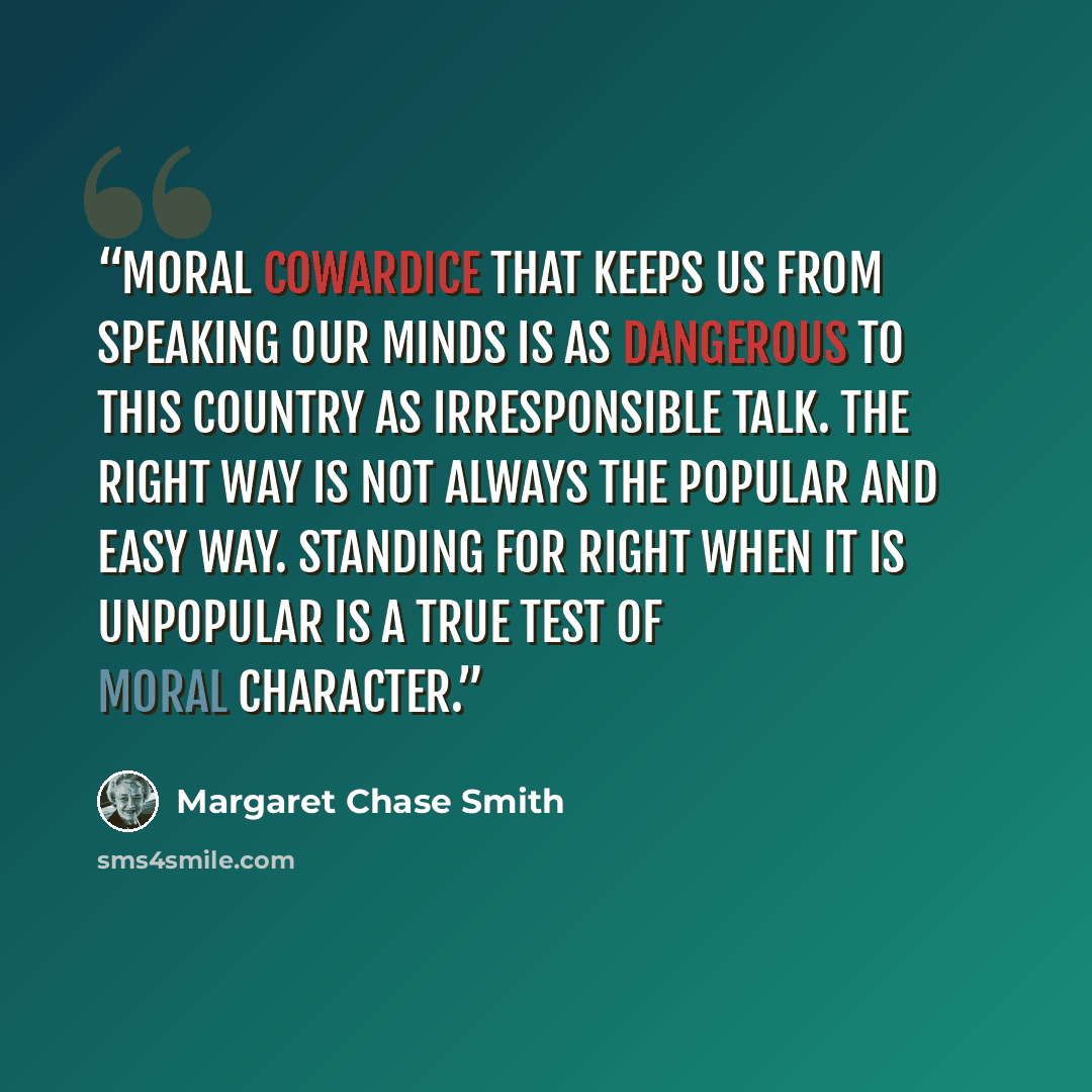 “Moral cowardice that keeps us from speaking our minds is as dangerous to this country as irresponsible talk. The right way is not always the popular and easy way. Standing for right when it is unpopular is a true test of moral character.” quote by Margaret Chase Smith