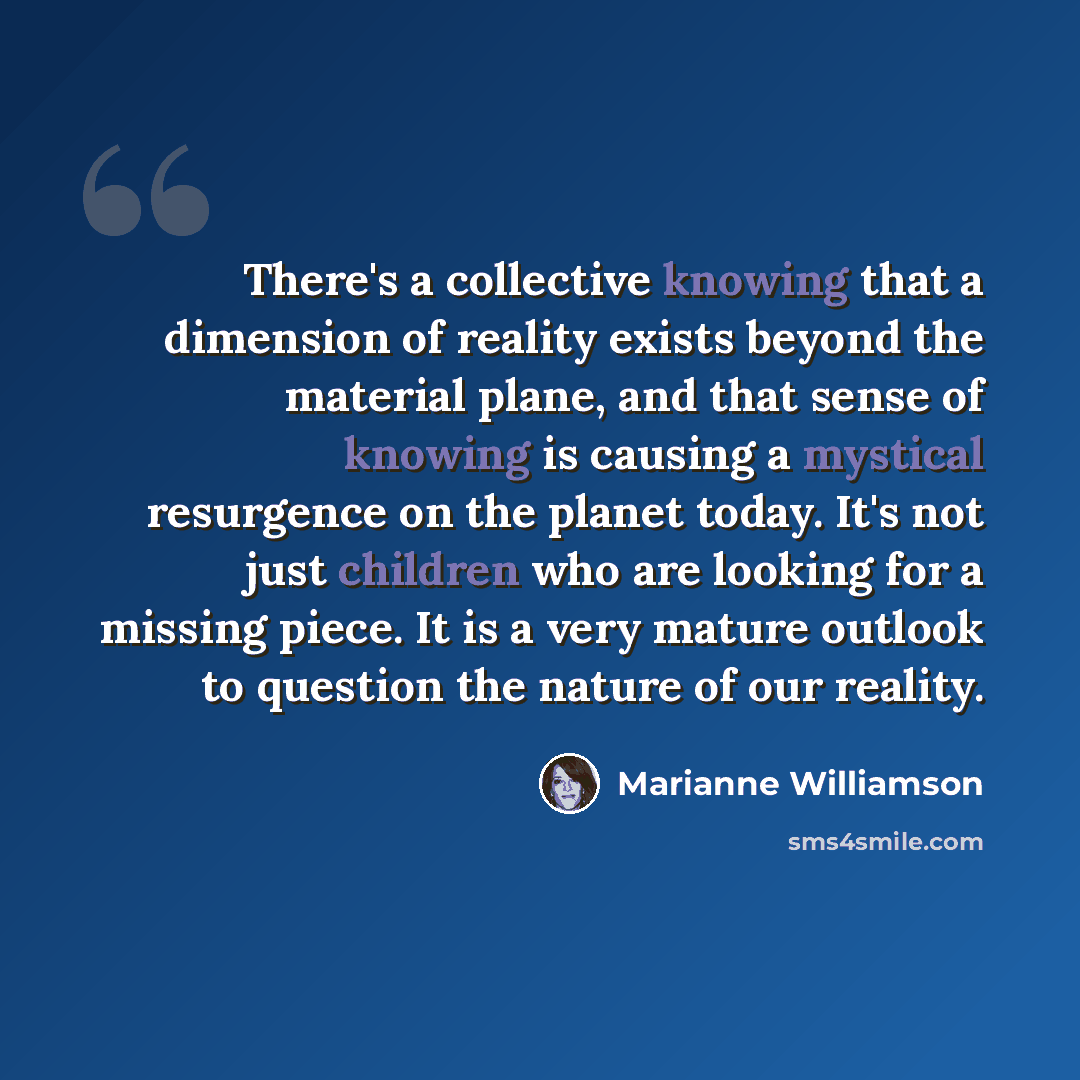 “There's a collective knowing that a dimension of reality exists beyond the material plane, and that sense of knowing is causing a mystical resurgence on the planet today. It's not just children who are looking for a missing piece. It is a very mature outlook to question the nature of our reality.” quote by Marianne Williamson