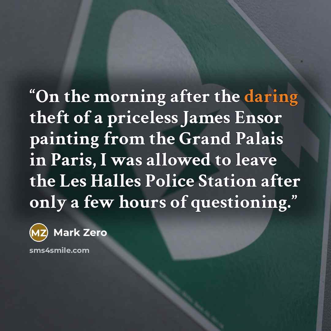 “On the morning after the daring theft of a priceless James Ensor painting from the Grand Palais in Paris, I was allowed to leave the Les Halles Police Station after only a few hours of questioning.” quote by Mark Zero