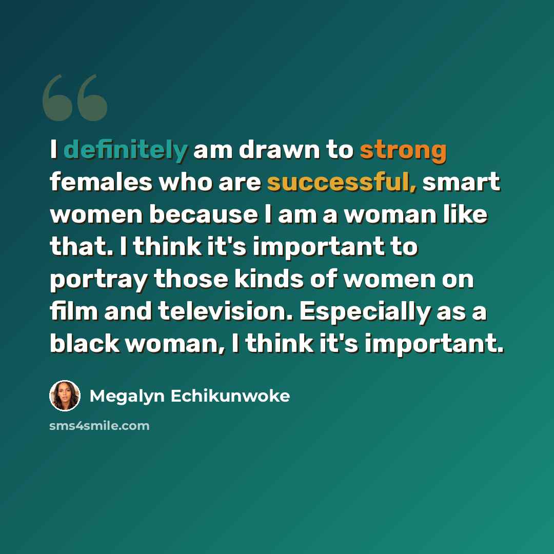“I definitely am drawn to strong females who are successful, smart women because I am a woman like that. I think it's important to portray those kinds of women on film and television. Especially as a black woman, I think it's important.” quote by Megalyn Echikunwoke