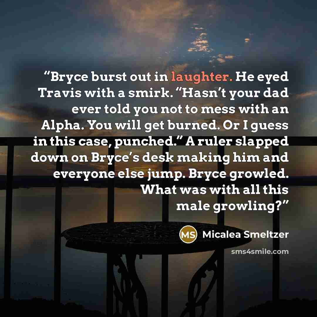 “Bryce burst out in laughter. He eyed Travis with a smirk. “Hasn’t your dad ever told you not to mess with an Alpha. You will get burned. Or I guess in this case, punched.” A ruler slapped down on Bryce’s desk making him and everyone else jump. Bryce growled. What was with all this male growling?” quote by Micalea Smeltzer