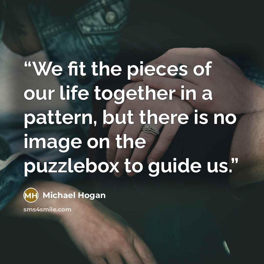“We fit the pieces of our life together in a pattern, but there is no image on the puzzlebox to guide us.” quote by Michael Hogan