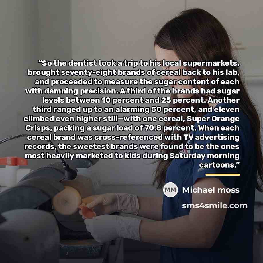 “So the dentist took a trip to his local supermarkets, brought seventy-eight brands of cereal back to his lab, and proceeded to measure the sugar content of each with damning precision. A third of the brands had sugar levels between 10 percent and 25 percent. Another third ranged up to an alarming…” quote by Michael Moss