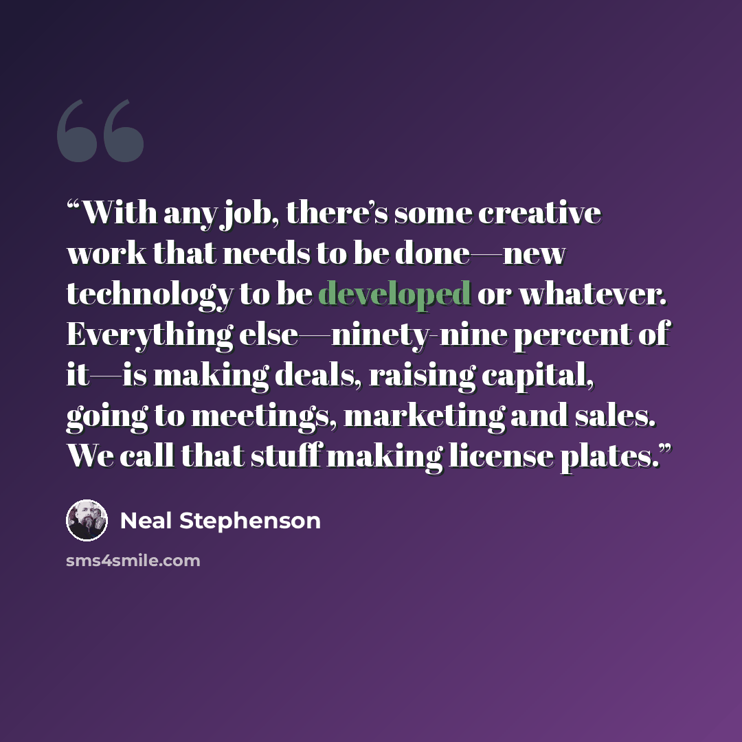 “With any job, there’s some creative work that needs to be done—new technology to be developed or whatever. Everything else—ninety-nine percent of it—is making deals, raising capital, going to meetings, marketing and sales. We call that stuff making license plates.” quote by Neal Stephenson