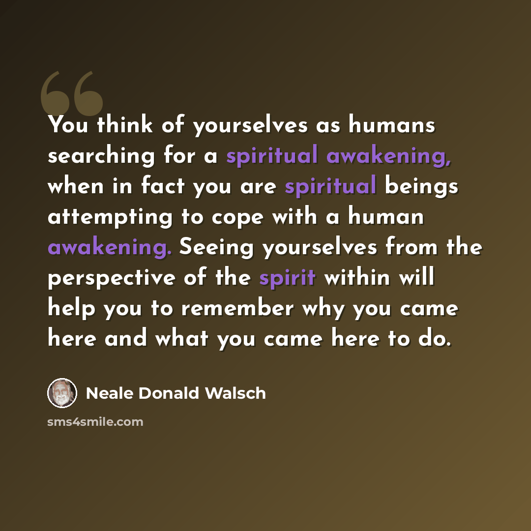 “You think of yourselves as humans searching for a spiritual awakening, when in fact you are spiritual beings attempting to cope with a human awakening. Seeing yourselves from the perspective of the spirit within will help you to remember why you came here and what you came here to do.” quote by Neale Donald Walsch