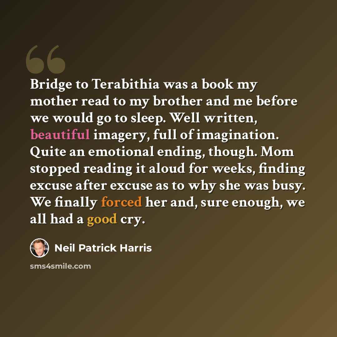 “Bridge to Terabithia was a book my mother read to my brother and me before we would go to sleep. Well written, beautiful imagery, full of imagination. Quite an emotional ending, though. Mom stopped reading it aloud for weeks, finding excuse after excuse as to why she was busy. We finally forced…” quote by Neil Patrick Harris
