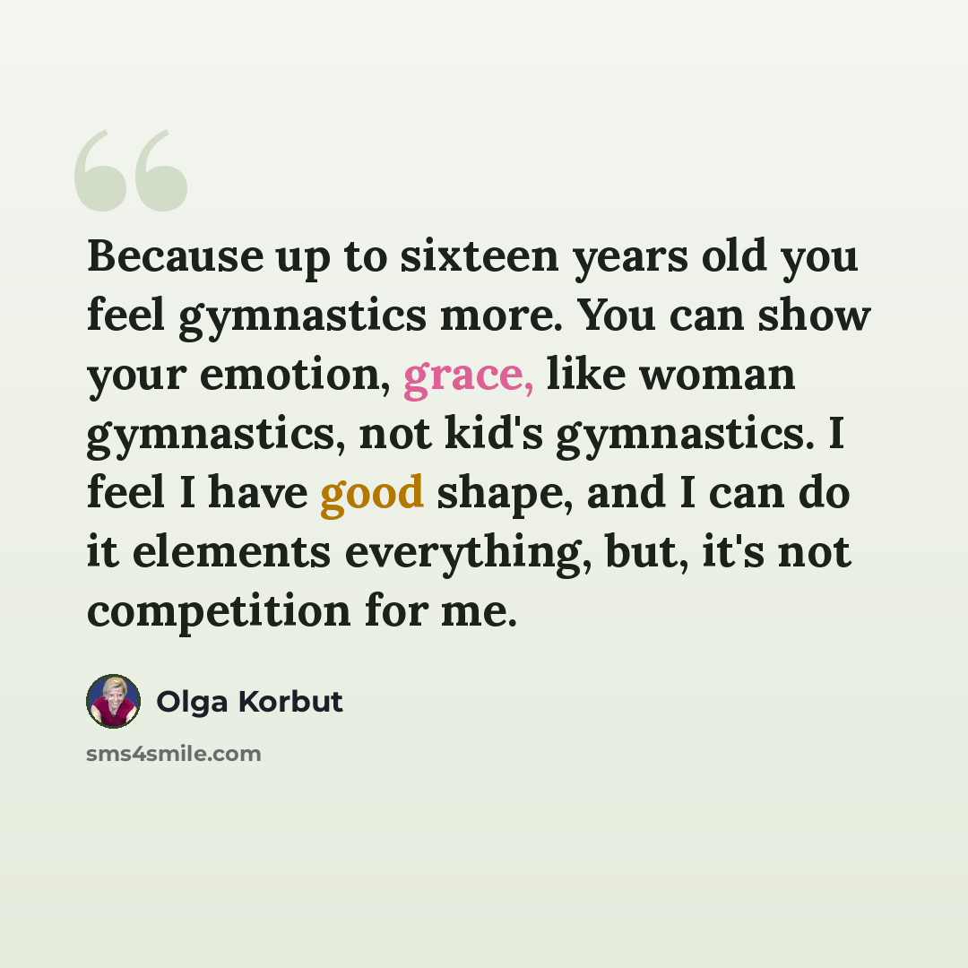 “Because up to sixteen years old you feel gymnastics more. You can show your emotion, grace, like woman gymnastics, not kid's gymnastics. I feel I have good shape, and I can do it elements everything, but, it's not competition for me.” quote by Olga Korbut