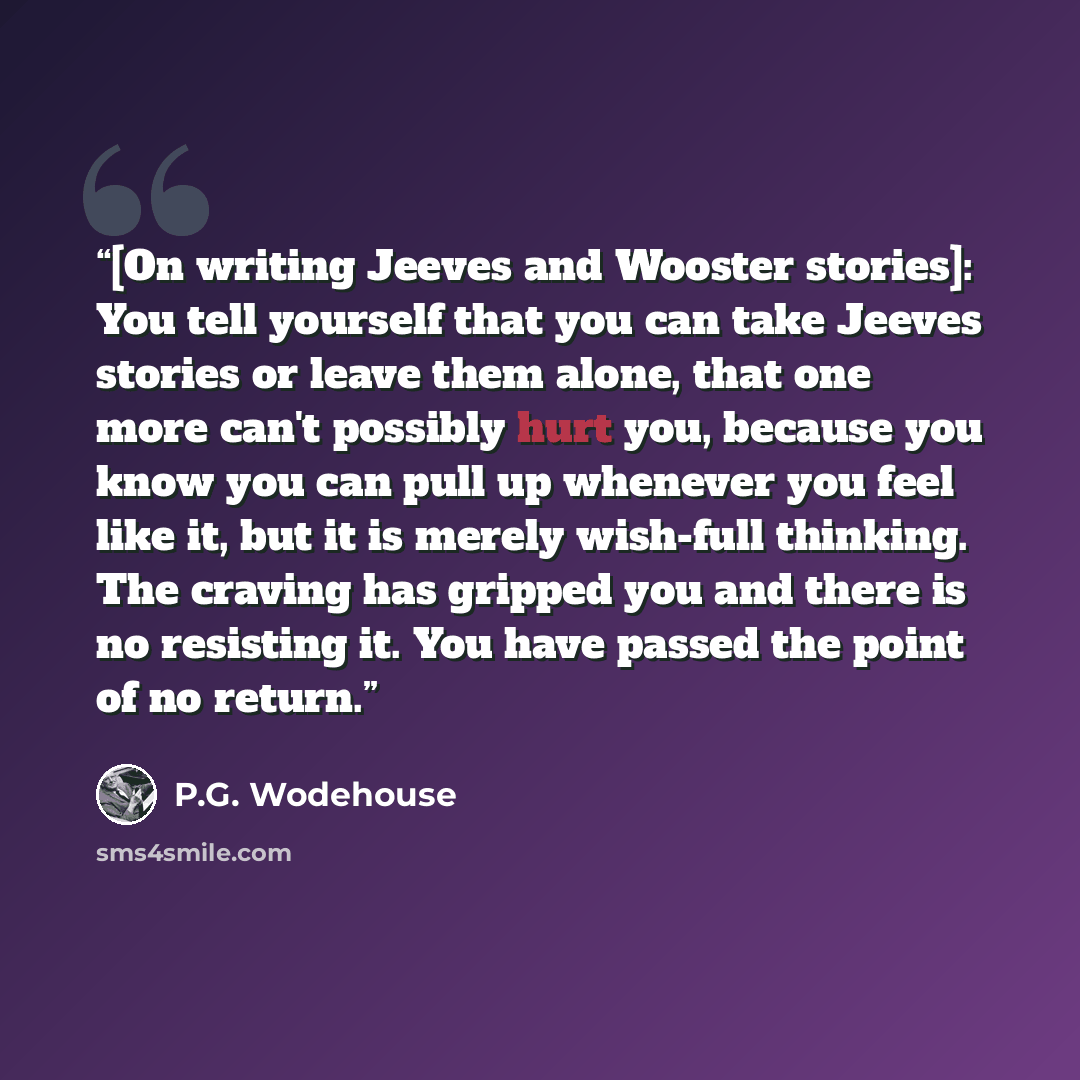 “[On writing Jeeves and Wooster stories]: You tell yourself that you can take Jeeves stories or leave them alone, that one more can't possibly hurt you, because you know you can pull up whenever you feel like it, but it is merely wish-full thinking. The craving has gripped you and there is no…” quote by P.G. Wodehouse