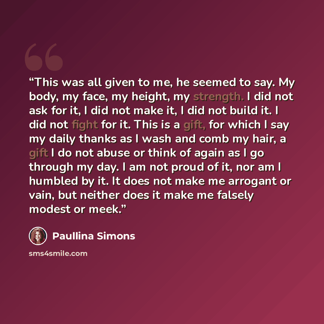 “This was all given to me, he seemed to say. My body, my face, my height, my strength. I did not ask for it, I did not make it, I did not build it. I did not fight for it. This is a gift, for which I say my daily thanks as I wash and comb my hair, a gift I do not abuse or think of again as I go…” quote by Paullina Simons