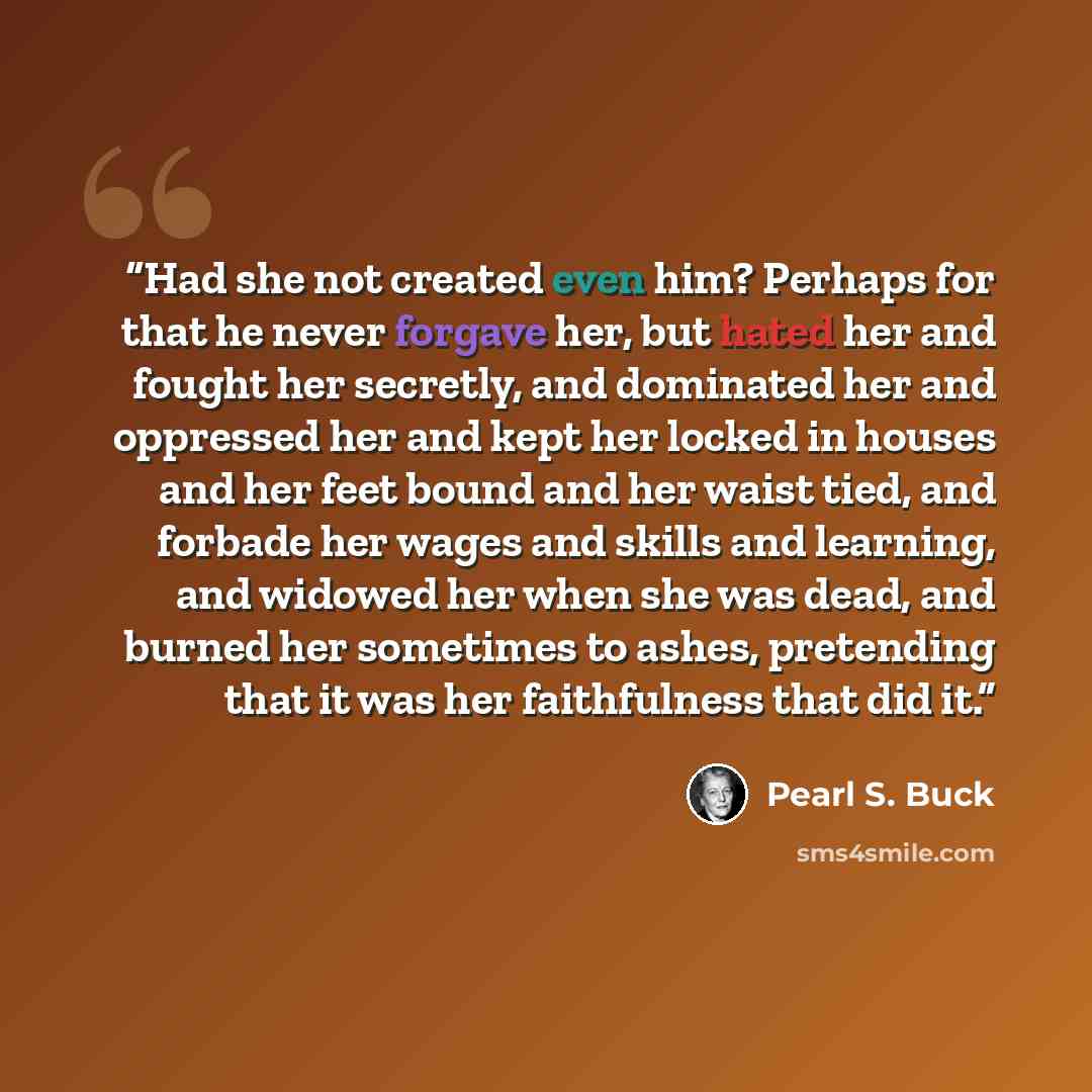 “Had she not created even him? Perhaps for that he never forgave her, but hated her and fought her secretly, and dominated her and oppressed her and kept her locked in houses and her feet bound and her waist tied, and forbade her wages and skills and learning, and widowed her when she was dead, and…” quote by Pearl S. Buck