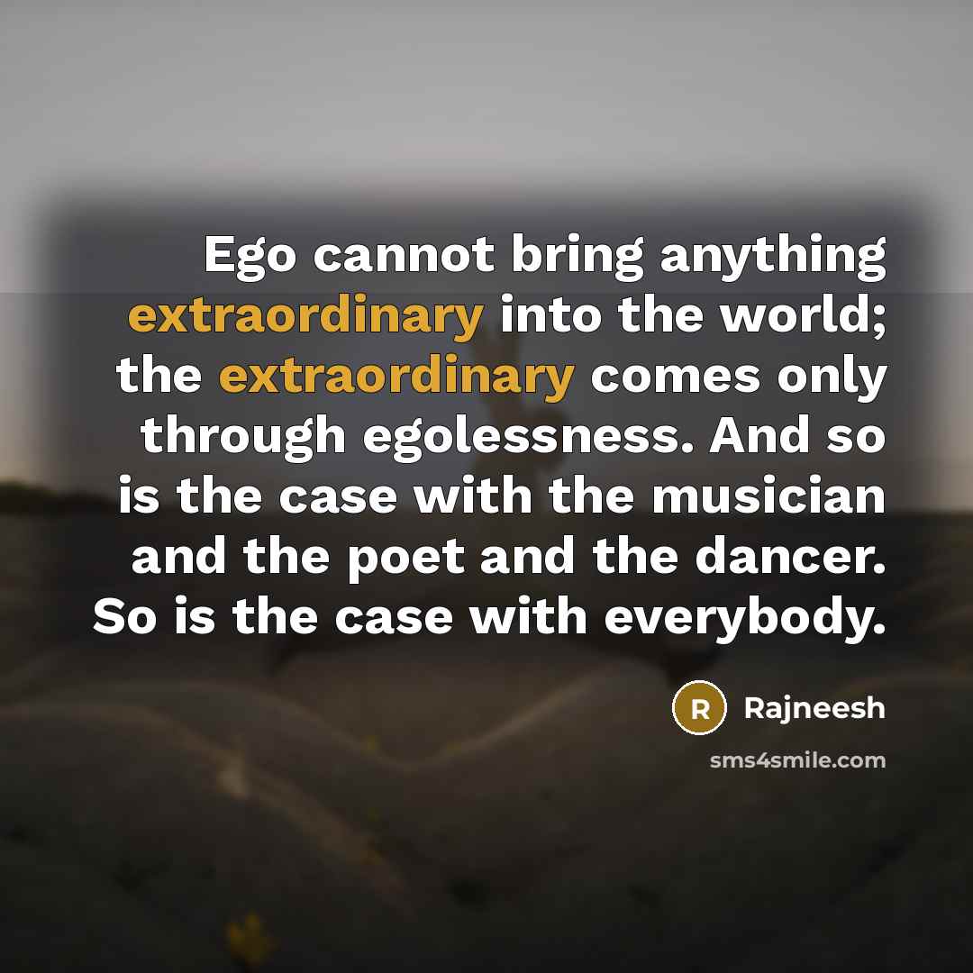 “Ego cannot bring anything extraordinary into the world; the extraordinary comes only through egolessness. And so is the case with the musician and the poet and the dancer. So is the case with everybody.” quote by Rajneesh